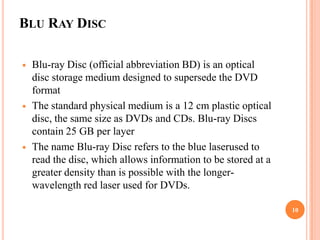 BLU RAY DISC

   Blu-ray Disc (official abbreviation BD) is an optical
    disc storage medium designed to supersede the DVD
    format
   The standard physical medium is a 12 cm plastic optical
    disc, the same size as DVDs and CDs. Blu-ray Discs
    contain 25 GB per layer
   The name Blu-ray Disc refers to the blue laserused to
    read the disc, which allows information to be stored at a
    greater density than is possible with the longer-
    wavelength red laser used for DVDs.

                                                                10
 