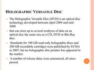 HOLOGRAPHIC VERSATILE DISC
   The Holographic Versatile Disc (HVD) is an optical disc
    technology developed between April 2004 and mid-
    2008
   that can store up to several terabytes of data on an
    optical disc the same size as a CD, DVD or Blu-Ray
    disc.
    Standards for 100 GB read-only holographic discs and
    200 GB recordable cartridges were published by ECMA
    in 2007, but no holographic disc product has appeared in
    the market.
    A number of release dates were announced, all since
                                                               11
    passed.
 
