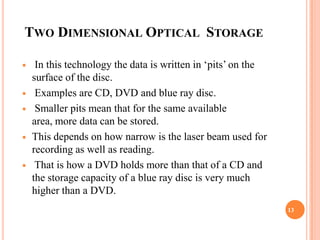 TWO DIMENSIONAL OPTICAL STORAGE

    In this technology the data is written in ‘pits’ on the
    surface of the disc.
    Examples are CD, DVD and blue ray disc.
    Smaller pits mean that for the same available
    area, more data can be stored.
   This depends on how narrow is the laser beam used for
    recording as well as reading.
    That is how a DVD holds more than that of a CD and
    the storage capacity of a blue ray disc is very much
    higher than a DVD.
                                                               13
 