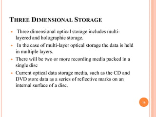 THREE DIMENSIONAL STORAGE
    Three dimensional optical storage includes multi-
    layered and holographic storage.
    In the case of multi-layer optical storage the data is held
    in multiple layers.
   There will be two or more recording media packed in a
    single disc
   Current optical data storage media, such as the CD and
    DVD store data as a series of reflective marks on an
    internal surface of a disc.


                                                                   16
 