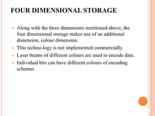FOUR DIMENSIONAL STORAGE

   Along with the three dimensions mentioned above, the
    four dimensional storage makes use of an additional
    dimension, colour dimension.
   This techno-logy is not implemented commercially.
   Laser beams of different colours are used to encode data.
   Individual bits can have different colours of encoding
    schemes




                                                      19
 