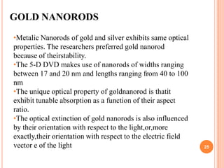 GOLD NANORODS

•Metalic Nanorods of gold and silver exhibits same optical
properties. The researchers preferred gold nanorod
because of theirstability.
•The 5-D DVD makes use of nanorods of widths ranging
between 17 and 20 nm and lengths ranging from 40 to 100
nm
•The unique optical property of goldnanorod is thatit
exhibit tunable absorption as a function of their aspect
ratio.
•The optical extinction of gold nanorods is also influenced
by their orientation with respect to the light,or,more
exactly,their orientation with respect to the electric field
vector e of the light                                          25
 