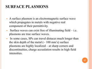 SURFACE PLASMONS

   A surface plasmon is an electromagnetic surface wave
    which propagates in metals with negative real
    component of their permittivity.
    Surface waves can exist free of illuminating field – i.e.
    plasmons are true surface waves.
    In some cases, SPs can travel distaces much longer than
    the skin depth of the metal (~ 100 mm’s) surface
    plasmons are highly localized – at sharp corners and
    discontinuities, charge accuulation results in high field
    intensities.

                                                                 27
 