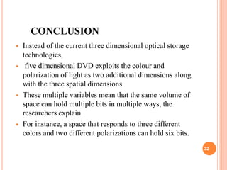 CONCLUSION
   Instead of the current three dimensional optical storage
    technologies,
    five dimensional DVD exploits the colour and
    polarization of light as two additional dimensions along
    with the three spatial dimensions.
   These multiple variables mean that the same volume of
    space can hold multiple bits in multiple ways, the
    researchers explain.
   For instance, a space that responds to three different
    colors and two different polarizations can hold six bits.
                                                                32
 