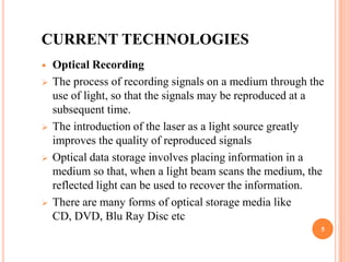 CURRENT TECHNOLOGIES
   Optical Recording
   The process of recording signals on a medium through the
    use of light, so that the signals may be reproduced at a
    subsequent time.
   The introduction of the laser as a light source greatly
    improves the quality of reproduced signals
   Optical data storage involves placing information in a
    medium so that, when a light beam scans the medium, the
    reflected light can be used to recover the information.
   There are many forms of optical storage media like
    CD, DVD, Blu Ray Disc etc
                                                           5
 