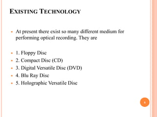 EXISTING TECHNOLOGY

   At present there exist so many different medium for
    performing optical recording. They are

   1. Floppy Disc
   2. Compact Disc (CD)
   3. Digital Versatile Disc (DVD)
   4. Blu Ray Disc
   5. Holographic Versatile Disc


                                                          6
 