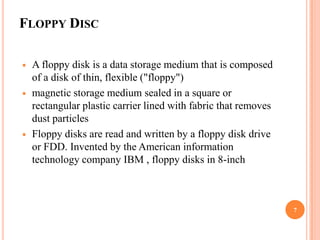 FLOPPY DISC

   A floppy disk is a data storage medium that is composed
    of a disk of thin, flexible ("floppy")
   magnetic storage medium sealed in a square or
    rectangular plastic carrier lined with fabric that removes
    dust particles
   Floppy disks are read and written by a floppy disk drive
    or FDD. Invented by the American information
    technology company IBM , floppy disks in 8-inch



                                                                 7
 