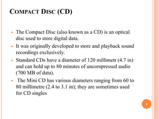 COMPACT DISC (CD)

   The Compact Disc (also known as a CD) is an optical
    disc used to store digital data.
   It was originally developed to store and playback sound
    recordings exclusively.
   Standard CDs have a diameter of 120 millimetr (4.7 in)
    and can hold up to 80 minutes of uncompressed audio
    (700 MB of data).
    The Mini CD has various diameters ranging from 60 to
    80 millimetre (2.4 to 3.1 in); they are sometimes used
    for CD singles
                                                              8
 