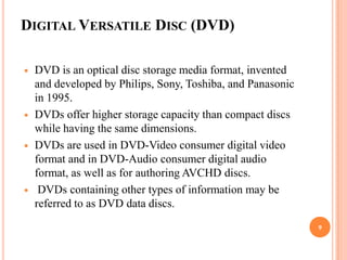 DIGITAL VERSATILE DISC (DVD)

   DVD is an optical disc storage media format, invented
    and developed by Philips, Sony, Toshiba, and Panasonic
    in 1995.
   DVDs offer higher storage capacity than compact discs
    while having the same dimensions.
   DVDs are used in DVD-Video consumer digital video
    format and in DVD-Audio consumer digital audio
    format, as well as for authoring AVCHD discs.
    DVDs containing other types of information may be
    referred to as DVD data discs.
                                                             9
 