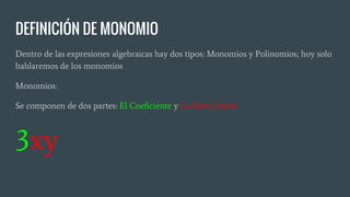 DEFINICIÓN DE MONOMIO
Dentro de las expresiones algebraicas hay dos tipos: Monomios y Polinomios; hoy solo
hablaremos de los monomios
Monomios:
Se componen de dos partes: El Coeficiente y La Parte Literal
3xy
 
