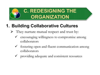 1. Building Collaborative Cultures
 They nurture mutual respect and trust by:
 encouraging willingness to compromise among
collaborators
 fostering open and fluent communication among
collaborators
 providing adequate and consistent resources
C. REDESIGNING THE
ORGANIZATION
 