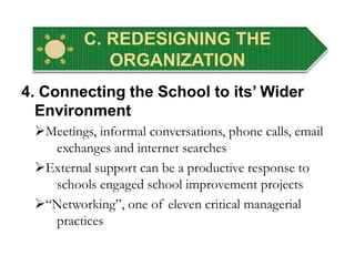 C. REDESIGNING THE
ORGANIZATION
4. Connecting the School to its’ Wider
Environment
Meetings, informal conversations, phone calls, email
exchanges and internet searches
External support can be a productive response to
schools engaged school improvement projects
“Networking”, one of eleven critical managerial
practices
 