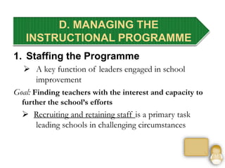 D. MANAGING THE
INSTRUCTIONAL PROGRAMME
1. Staffing the Programme
 A key function of leaders engaged in school
improvement
Goal: Finding teachers with the interest and capacity to
further the school’s efforts
 Recruiting and retaining staff is a primary task
leading schools in challenging circumstances
 