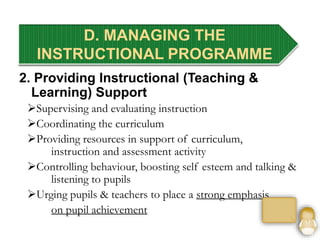 2. Providing Instructional (Teaching &
Learning) Support
Supervising and evaluating instruction
Coordinating the curriculum
Providing resources in support of curriculum,
instruction and assessment activity
Controlling behaviour, boosting self esteem and talking &
listening to pupils
Urging pupils & teachers to place a strong emphasis
on pupil achievement
D. MANAGING THE
INSTRUCTIONAL PROGRAMME
 
