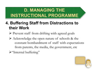 4. Buffering Staff from Distractions to
their Work
 Prevent staff from drifting with agreed goals
 Acknowledge the open nature of schools & the
constant bombardment of staff with expectations
from parents, the media, the government, etc
“Internal buffering”
D. MANAGING THE
INSTRUCTIONAL PROGRAMME
 