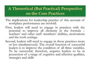 The implications for leadership practice of this account of
workplace performance are twofold.
First, leaders will need to engage in practices with the
potential to improve all elements in the formula –
teachers’ and other staff members’ abilities, motivations
and the work settings.
Second, leaders will need to engage in those practices more
or less simultaneously. The overall function of successful
leaders is to improve the condition of all three variables.
To be successful, therefore, requires leaders to be in
possession of a range of cognitive and affective qualities,
strategies and skills
 