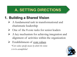 A. SETTING DIRECTIONS
1. Building a Shared Vision
 A fundamental task in transformational and
charismatic leadership
 One of the 8 core tasks for senior leaders
 A key mechanism for achieving integration and
alignment of activities within the organization
 Establishment of core values
*Core values specify means by which the vision
is to be accomplished
 