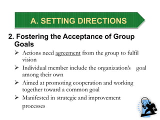 A. SETTING DIRECTIONS
2. Fostering the Acceptance of Group
Goals
 Actions need agreement from the group to fulfil
vision
 Individual member include the organization’s goal
among their own
 Aimed at promoting cooperation and working
together toward a common goal
 Manifested in strategic and improvement
processes
 