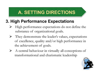 A. SETTING DIRECTIONS
3. High Performance Expectations
 High performance expectations do not define the
substance of organizational goals.
 They demonstrate the leader’s values, expectations
of excellence, quality and/or high performance in
the achievement of goals.
 A central behaviour in virtually all conceptions of
transformational and charismatic leadership
A. SETTING DIRECTIONS
 