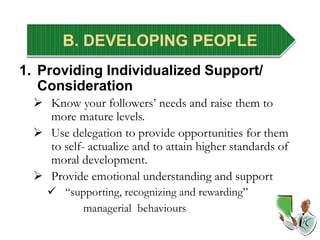 B. DEVELOPING PEOPLE
1. Providing Individualized Support/
Consideration
 Know your followers’ needs and raise them to
more mature levels.
 Use delegation to provide opportunities for them
to self- actualize and to attain higher standards of
moral development.
 Provide emotional understanding and support
 “supporting, recognizing and rewarding”
managerial behaviours
 