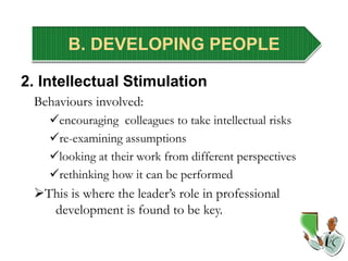 B. DEVELOPING PEOPLE
2. Intellectual Stimulation
Behaviours involved:
encouraging colleagues to take intellectual risks
re-examining assumptions
looking at their work from different perspectives
rethinking how it can be performed
This is where the leader’s role in professional
development is found to be key.
 