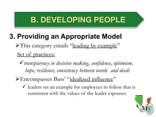B. DEVELOPING PEOPLE
3. Providing an Appropriate Model
This category entails “leading by example”
Set of practices:
transparency in decision making, confidence, optimism,
hope, resilience, consistency between words and deeds
Encompasses Bass’ “idealized influence”
 leaders set an example for employees to follow that is
consistent with the values of the leader espouses
 