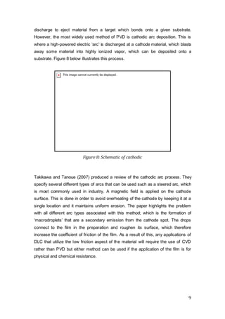 9
discharge to eject material from a target which bonds onto a given substrate.
However, the most widely used method of PVD is cathodic arc deposition. This is
where a high-powered electric ‘arc’ is discharged at a cathode material, which blasts
away some material into highly ionized vapor, which can be deposited onto a
substrate. Figure 8 below illustrates this process.
Figure 8: Schematic of cathodic
Takikawa and Tanoue (2007) produced a review of the cathodic arc process. They
specify several different types of arcs that can be used such as a steered arc, which
is most commonly used in industry. A magnetic field is applied on the cathode
surface. This is done in order to avoid overheating of the cathode by keeping it at a
single location and it maintains uniform erosion. The paper highlights the problem
with all different arc types associated with this method; which is the formation of
‘macrodroplets’ that are a secondary emission from the cathode spot. The drops
connect to the film in the preparation and roughen its surface, which therefore
increase the coefficient of friction of the film. As a result of this, any applications of
DLC that utilize the low friction aspect of the material will require the use of CVD
rather than PVD but either method can be used if the application of the film is for
physical and chemical resistance.
 