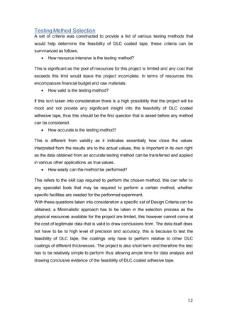 12
Testing Method Selection
A set of criteria was constructed to provide a list of various testing methods that
would help determine the feasibility of DLC coated tape, these criteria can be
summarized as follows:
 How resource intensive is the testing method?
This is significant as the pool of resources for this project is limited and any cost that
exceeds this limit would leave the project incomplete. In terms of resources this
encompasses financial budget and raw materials.
 How valid is the testing method?
If this isn’t taken into consideration there is a high possibility that the project will be
moot and not provide any significant insight into the feasibility of DLC coated
adhesive tape, thus this should be the first question that is asked before any method
can be considered.
 How accurate is the testing method?
This is different from validity as it indicates essentially how close the values
interpreted from the results are to the actual values, this is important in its own right
as the data obtained from an accurate testing method can be transferred and applied
in various other applications as true values.
 How easily can the method be performed?
This refers to the skill cap required to perform the chosen method, this can refer to
any specialist tools that may be required to perform a certain method, whether
specific facilities are needed for the performed experiment.
With these questions taken into consideration a specific set of Design Criteria can be
obtained, a Minimalistic approach has to be taken in the selection process as the
physical resources available for the project are limited, this however cannot come at
the cost of legitimate data that is valid to draw conclusions from. The data itself does
not have to be to high level of precision and accuracy, this is because to test the
feasibility of DLC tape, the coatings only have to perform relative to other DLC
coatings of different thicknesses. The project is also short term and therefore the test
has to be relatively simple to perform thus allowing ample time for data analysis and
drawing conclusive evidence of the feasibility of DLC coated adhesive tape.
 