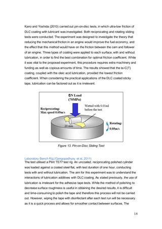 14
Kano and Yoshida (2010) carried out pin-on-disc tests, in which ultra-low friction of
DLC coating with lubricant was investigated. Both reciprocating and rotating sliding
tests were conducted. The experiment was designed to investigate the theory that
reducing the mechanical friction in an engine would improve the fuel economy, and
the effect that this method would have on the friction between the cam and follower
of an engine. Three types of coating were applied to each surface, with and without
lubrication, in order to find the best combination for optimal friction coefficient. While
it was vital to the proposed experiment, this procedure requires extra machinery and
funding as well as copious amounts of time. The results showed that the ta-C(T)
coating, coupled with the oleic acid lubrication, provided the lowest friction
coefficient. When considering the practical applications of the DLC coated sticky
tape, lubrication can be factored out as it is irrelevant.
Figure 13. Pin-on-Disc Sliding Test
Laboratory Bench Rig (Gangopadhyay et al, 2011)
The test utilised a Plint TE77 test rig. An uncoated, reciprocating polished cylinder
was loaded against a coated steel flat, with test duration of one hour, conducting
tests with and without lubrication. The aim for this experiment was to understand the
interactions of lubrication additives with DLC coating. As stated previously, the use of
lubrication is irrelevant for the adhesive tape tests. While the method of polishing to
decrease surface roughness is useful in obtaining the desired results, it is difficult
and time-consuming to polish the tape and therefore this process will not be carried
out. However, wiping the tape with disinfectant after each test run will be necessary
as it is a quick process and allows for smoother contact between surfaces. The
 