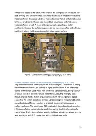 15
cylinder was loaded to the flat at 240N, whereas the sliding test will not require any
load, allowing for a simpler method. Results for this testing method showed that the
friction coefficient decreased with time. This contradicted the ball-on-flat method, due
to the use of lubricants. Results also showed that unlubricated tests had a lower
friction coefficient overall. A rise in oil temperature also gave higher friction
coefficients. However the surface roughness did not have much effect on the friction
coefficient, with no visible wear observed on either contact surface.
Figure 14. Plint PE77 Test Rig (Gangopadhyay et al, 2011)
Motored Valvetrain Rig for Friction Evaluations (Gangopadhyay et al, 2011)
A rig was constructed in order to represent an actual engine. This method of testing
the effect of lubricants on DLC coatings is highly expensive due to the technology
applied and materials used. Aside from conducting lubrication tests, the rig was run
at various speeds in order to evaluate friction torque, resulting in lengthy tests.
Results showed that the friction torque decreased with increasing engine speed,
suggesting the system operates in a mixed lubrication regime. The polished buckets
showed substantial friction reduction at all speed, confirming the importance of
surface roughness. The unlubricated DLC coating test showed significant reduction
in friction coefficient compared to the steel-steel pairing, due to the formation of a
transfer layer. The friction coefficient was slightly higher with oil than without, and the
wear was higher with DLC coating than without, in lubrication tests.
 