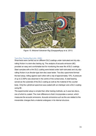 16
Figure 15. Motored Valvetrain Rig (Gangopadhyay et al, 2011)
Twin-Disc Testing Rig (Löhr, 2006)
Wear tests were carried out on different DLC coatings under lubricated and dry slip-
rolling friction in a twin-disc testing rig. The analysis of acoustic emission (AE)
provided an easy and comfortable tool for monitoring the wear life of DLC coatings.
Steel samples with a thin DLC coating were tested under both lubricated and dry slip-
rolling friction in an Amsler-type twin-disc wear tester. Two disc specimens formed
the test setup, rolling against each other with a slip of approximately 10%. A pressure
of up to 2.3GPa was observed in the centre of the contact area. A steel bearing
served as the substrate of the DLC coating as well as the material of the counter
body. Only the cylindrical specimen was coated with an interlayer and a DLC-coating
using AE.
The experimental setup is simpler than other testing methods, as it uses two discs,
one of which is coated. The main difference is that it incorporates a sensor, which
measures the acoustic emissions. Acoustic emissions such as this are related to the
irreversible changes that a material undergoes in its internal structure.
 