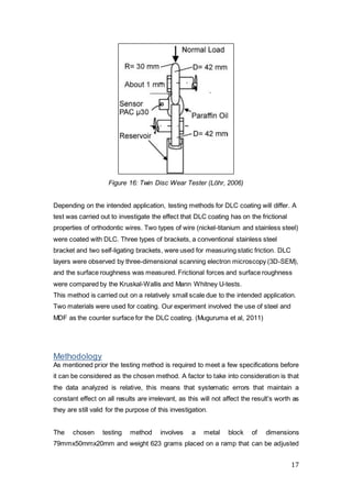 17
Figure 16: Twin Disc Wear Tester (Löhr, 2006)
Depending on the intended application, testing methods for DLC coating will differ. A
test was carried out to investigate the effect that DLC coating has on the frictional
properties of orthodontic wires. Two types of wire (nickel-titanium and stainless steel)
were coated with DLC. Three types of brackets, a conventional stainless steel
bracket and two self-ligating brackets, were used for measuring static friction. DLC
layers were observed by three-dimensional scanning electron microscopy (3D-SEM),
and the surface roughness was measured. Frictional forces and surface roughness
were compared by the Kruskal-Wallis and Mann Whitney U-tests.
This method is carried out on a relatively small scale due to the intended application.
Two materials were used for coating. Our experiment involved the use of steel and
MDF as the counter surface for the DLC coating. (Muguruma et al, 2011)
Methodology
As mentioned prior the testing method is required to meet a few specifications before
it can be considered as the chosen method. A factor to take into consideration is that
the data analyzed is relative, this means that systematic errors that maintain a
constant effect on all results are irrelevant, as this will not affect the result’s worth as
they are still valid for the purpose of this investigation.
The chosen testing method involves a metal block of dimensions
79mmx50mmx20mm and weight 623 grams placed on a ramp that can be adjusted
 
