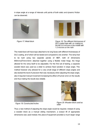 18
in slope angle at a range of intervals until points of both static and dynamic friction
can be observed.
The metal block will have tape attached to its long faces with different thicknesses of
DLC coating, all of which will be tested and compared to one another. The ramp had
to be built using two separate panels of MDF, both of dimensions
800mmx27mmx12mm attached together using a flexible metal hinge, the hinge
allowed for the ramp itself to be adjustable. For the first set of testing, a separate
wooden block was used as a slider to achieve fixed variation in slope angle. This
method however only allowed for a very small range of different slope angles and
also lacked the level of precision that was necessary when adjusting the slope angle,
also it required manual movement increasing the effect of human error on the results
and thus making the results less reliable.
Thus a new method of adjusting the slope angle would be required, instead of using
a wooden block as a manual sliding mechanism, a scissor lift of appropriate
dimensions was used instead, this piece of equipment provided a much larger range
Figure 18: The different thicknesses of
DLC coated tape with no coating on
the left 0.8 microns in the middle with
1.2 microns on the right
Figure 20: Wooden block used as
slider
Figure 17: Metal block
Figure 19: Constructed Incline
Plane
 