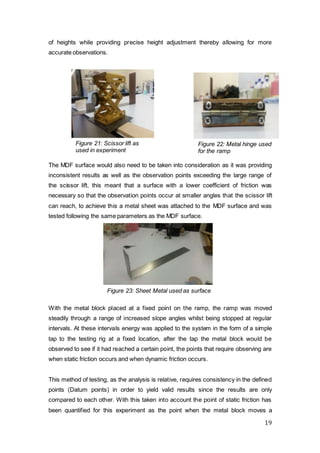 19
of heights while providing precise height adjustment thereby allowing for more
accurate observations.
The MDF surface would also need to be taken into consideration as it was providing
inconsistent results as well as the observation points exceeding the large range of
the scissor lift, this meant that a surface with a lower coefficient of friction was
necessary so that the observation points occur at smaller angles that the scissor lift
can reach, to achieve this a metal sheet was attached to the MDF surface and was
tested following the same parameters as the MDF surface.
With the metal block placed at a fixed point on the ramp, the ramp was moved
steadily through a range of increased slope angles whilst being stopped at regular
intervals. At these intervals energy was applied to the system in the form of a simple
tap to the testing rig at a fixed location, after the tap the metal block would be
observed to see if it had reached a certain point, the points that require observing are
when static friction occurs and when dynamic friction occurs.
This method of testing, as the analysis is relative, requires consistency in the defined
points (Datum points) in order to yield valid results since the results are only
compared to each other. With this taken into account the point of static friction has
been quantified for this experiment as the point when the metal block moves a
Figure 21: Scissor lift as
used in experiment
Figure 22: Metal hinge used
for the ramp
Figure 23: Sheet Metal used as surface
 