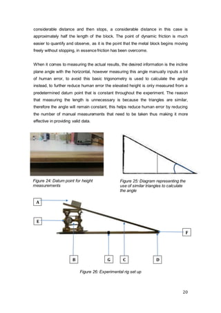 20
Figure 25: Diagram representing the
use of similar triangles to calculate
the angle
considerable distance and then stops, a considerable distance in this case is
approximately half the length of the block. The point of dynamic friction is much
easier to quantify and observe, as it is the point that the metal block begins moving
freely without stopping, in essence friction has been overcome.
When it comes to measuring the actual results, the desired information is the incline
plane angle with the horizontal, however measuring this angle manually inputs a lot
of human error, to avoid this basic trigonometry is used to calculate the angle
instead, to further reduce human error the elevated height is only measured from a
predetermined datum point that is constant throughout the experiment. The reason
that measuring the length is unnecessary is because the triangles are similar,
therefore the angle will remain constant, this helps reduce human error by reducing
the number of manual measurements that need to be taken thus making it more
effective in providing valid data.
B
E
F
A
C DG
Figure 24: Datum point for height
measurements
Figure 26: Experimental rig set up
 
