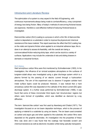 2
Introduction and Literature Review
The optimization of a system is a key aspect in the field of Engineering, with
continuous improvements always being made to combat efficiency, a key component
of energy loss being friction. Many of today’s methods of overcoming frictional losses
are expensive, therefore a cost-effective method of reducing frictional losses is
investigated.
Diamond-like carbon (DLC) coating is a process in which a thin film of diamond-like
carbon is deposited on a substrate in order to improve the physical and chemical
resistance of the base material. This report examines the effect that DLC coating has
on the static and dynamic friction when applied to an industrial adhesive tape, this is
done in an attempt to assess its feasibility, with the overall aim being a
commercialised friction-reducing sticky tape, which can be stuck to a variety of
surfaces. Applications may include the underside of skis and sliding drawers in
domestic or industrial furniture.
DLC History
Hard amorphous carbon films were first mentioned by Schmellenmeier (1953). In his
investigation, the influence of an ionized acetylene atmosphere on the surfaces of
tungsten-cobalt alloys was investigated using a glow discharge system which is a
plasma formed by the passing of an electric current through a hydrocarbon
atmosphere. The aim of the experiment was to observe if tungsten carbide hard
metal surface layers could be produced. However, it was noticed that a hard
amorphous carbon film was deposited on the cathode of the direct current (DC) glow
discharge system. In a further study performed by Schmellenmeier (1956), it was
found that some of these micrometer thick layers had ‘structure-less’ regions but
others were formed of crystallites; which was identified as diamond by x-ray
diffraction.
The term ‘diamond like carbon’ was first used by Aisenberg and Chabot (1971). The
investigation focused on an ion beam deposition technique, which is the process of
applying a material to a substrate by using ion beams. The ion beam used consisted
on carbon and argon gas and when applied to the substrate, thin carbon films were
deposited on the graphite electrodes. An investigation into the properties of these
films was done and it was found that the coatings had favorable scratch and
chemical resistance as well as electronic insulation whilst being optically transparent.
 