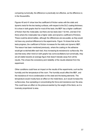 37
comparing numerically, the difference is practically non effective, as the difference is
in the thousandths.
Figures 40 and 41 show how the coefficient of friction varies with the static and
dynamic tests for the two testing surfaces, with respect to the DLC coating thickness.
It is show in both graphs that for most of the tests, the MDF has a higher coefficient
of friction than the metal plate, but there are two tests (test 1 for thin, and test 5 for
thick) where the metal plate has a higher static and dynamic coefficient of frictions.
These could be abnormalities, although the differences are excusable, as they would
not have any practical difference to the experiments. Figure 14 shows that as the
tests progress, the coefficient of friction increases for the static and dynamic MDF.
The reason has been mentioned previously, where the coating on the adhesive
would get scratched after each test, thus increasing its resistance to surface slip. We
see that every other trend on both graphs has some oscillations but numerically, they
are all stable towards an average figure that doesn't deviate away from all the
results. This shows the consistency and reliability of the results obtained from the
experiment.
Other conditions could have an impact on the results of the experiments, such as the
humidity and the temperature of the room. The humidity would affect the MDF, and
the resistance of micro condensation on the steel and the testing elements. The
temperature would mostly have an effect on the metal block, as it would increase the
surface area, thus spreading or concentrating the force and resistance over the area.
This could have an effect on the pressure exerted by the weight of the block, as it is
inversely proportional to area.
 