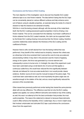 38
Conclusions and the future of DLC Coating
The main objective of this investigation was to discover how feasible DLC coated
adhesive tape is as a low friction material. The idea behind it being that the DLC tape
can be conveniently placed on various different surfaces and help enhance some
sort of feature using its valuable properties, an example being the inside of a chest of
drawers to help the drawers to be extracted smoothly.
With this in mind the testing showed, although with the anomaly of the metal block
itself, that the DLC coating possessed superior properties in terms of being a low
friction material. This can be concluded from the relatively much lower coefficients of
friction obtained from the DLC coated materials, this claim can be supported further
by the thicker DLC coating showing more promise than the thinner coating, therefore
a positive relationship exists between the thickness of the DLC coating and the
coefficient of friction.
However there is still a lot left desired from how the testing method that was
performed. A key benefit of this method was its simplicity, however this criteria was
so critical due to the time constraint that it came at the cost of a truly accurate and
precise testing method. A key drain in the precision was the means of applying
energy to the system, this force was generated by a human element and
subsequently is prone to human error. In hindsight, this step of the experiment could
have been automated using a small electric fan of some sort that applies a
continuous subtle force, this would have reduced the time significantly between
intervals and allowed for more accurate results that in turn would provide clearer
evidence. Another source of error was the manual increase of the plane angle. This
could have been automated as well, but more importantly the plane angle was not
sensitive enough to the rotation of the dial, and as a result significantly reduced the
precision of the recorded data.
Other researchers previously performed similar testing that shared the same premise
albeit with one key difference. This difference was that not only the DLC coating
applied was applied, but various different lubricants were tested on top of the coating
as well, this was in an attempt to find the best combination that provides the most
useful properties. The reason this statement is relevant is because these lubricants
could in effect enhance the feasibility of DLC coated tape, thus a more in depth study
that involved unlubricated and lubricated DLC tape could enhance the conclusions
drawn from this experiment.
 