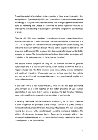 3
Around this period, other studies into the properties of these amorphous carbon films
were published. Spencer et al (1976) used x-ray diffraction and transmission electron
microscopy to study the structure of these films. The findings supported the research
done by Aisenberg and Chabot as it showed the same crystalline structure but
furthered the understanding by classing these crystalline compositions as either large
or small.
Since the mid 1970s, there have been constant advancements in deposition methods
and the characteristics of these films were characterized in detail. Weissmantel et al
(1977, 1979) reported on 2 different methods for the preparation of DLC coating. The
first is the dual beam technique through which a carbon target was bombarded with
argon ions and the carbon film produced from this was simultaneously bombarded by
a second ion source. The film produced was hard and described as ‘amorphous with
crystallites in the regions exposed to the highest ion densities.’
The second method comprised of using DC hot cathode ionization to generate
hydrocarbon ions in a benzene atmosphere, which bond to a substrate that has a
negative charge bias. The films produced were hard, partially optically transparent
and electrically insulating. Weissmantel and co workers described the material
structure as a mixture of nano-crystalline components consisting of graphite and
diamond like elements.
In the early 1980’s, a new quality that DLC films possess had been discovered.
Enke, Dimigen et al (1980) reported on the friction properties of DLC coatings
against steel. It was found that in contrast to graphite, the DLC films had noticeably
lower friction coefficients, especially under conditions of low humidity.
In the early 1990s work had commenced on manipulating the deposition processes
in order to optimize the properties of the coatings. Martinu et al (1992) worked to
increase the effectiveness of the radio frequency (r.f.) process. This was achieved by
running the process whilst simultaneously operating microwave radiation. The
addition of microwaves increases the ion fluxes on the substrate, which in turn
increases the deposition rate and increases the hardness by reducing the hydrogen
content present in the deposited film.
 
