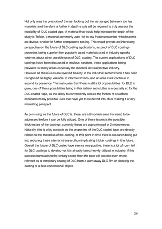 39
Not only was the precision of the test lacking but the test ranged between too few
materials and therefore a further in depth study will be required to truly assess the
feasibility of DLC coated tape. A material that would help increase the depth of the
study is Teflon, a material commonly used for its low friction properties which seems
an obvious choice for further comparative testing. This would provide an interesting
perspective on the future of DLC coating applications, as proof of DLC coatings
properties being superior then popularly used materials used in industry speaks
volumes about other possible uses of DLC coating. The current applications of DLC
coatings have been discussed in previous sections, these applications being
prevalent in many areas especially the medical and automotive industry.
However all these uses are involved heavily in the industrial sector where it has been
recognised as highly valuable to informed minds, and an area it will continue to
expand its presence. This insinuates that there is still a lot of possibilities for DLC to
grow, one of these possibilities being in the tertiary sector, this is especially so for the
DLC coated tape, as the ability to conveniently reduce the friction of a surface
implicates many possible uses that have yet to be delved into, thus making it a very
interesting prospect.
As promising as the future of DLC is, there are still some issues that need to be
addressed before it can be fully utilized. One of these issues is the possible
thicknesses of the coatings, currently these are approximated at 2 micrometres.
Naturally this is a big obstacle as the properties of the DLC coated tape are directly
related to the thickness of the coating, at this point in time there is research being put
into reducing these internal stresses, thus implicating thicker coatings in the future.
Overall the future of DLC coated tape seems very positive, there is a lot of room left
for DLC coatings to develop yet it is already being heavily utilized in industry, if this
success translates to the tertiary sector then the tape will become even more
relevant as a temporary coating of DLC from a worn away DLC film or allowing the
coating of a less conventional object.
 