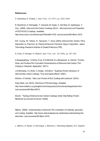 41
References:
S. Aisenberg, R. Chabot, J. Appl. Phys., 42 (1971), pp. 2953–2958
B. Boardman, K. Boinapally, T. Casserly, M. Gupta, C. Dornfest, D. Upadhyaya, Y.
Cao . (2008). Diamond-Like Carbon Coatings (DLC) – Microstructure and Properties
of PECVD DLC Coatings. Available:
http://www.azom.com/article.aspx?ArticleID=4125. Last accessed 6th March 2015.
N.K. Cuong, M. Tahara, N. Yamauchi, T. Sone (2003) Diamond-like Carbon Films
Deposited on Polymers by Plasma-Enhanced Chemical Vapour Deposition, Japan:
Technology Research Institute of Osaka Prefecture (TRI).
K. Enke, H. Dimigen, H. Hübsch, Appl. Phys. Lett., 36 (1980), pp. 291–292
A.Gangopadhyay, K.Sinha, D.Uy, D.G.McWatt, R.J.Zdrodowski, S.J.Simko. “Friction,
Wear, and Surface Film Formation Characteristics of Diamond-Like Carbon Thin
Coating in Valvetrain Application” (2011)
J.A.Heimberg, K.J.Wahl, I.L.Singer, A.Erdemir. “Superlow friction behaviour of
diamond-like carbon coatings: Time and speed effects” (2001)
M.Kano, K.Yoshida. “Ultra Low Friction of DLC Coating with Lubricant” (2010)
Kobe Steel, Ltd. (2010). Machinery PVD technology. Available:
http://www.kobelco.co.jp/english/machinery/products/function/pvd/application.html.
Last accessed 8th March2015.
M.Löhr. “Testing of Diamond-Like Carbon Coatings Under Slip-Rolling Friction
Monitored by Acoustic Emission” (2006)
Makino. (2009). Understanding of elements:The cordination of materials, geometry
and coating. Available: http://www.radical-departures.net/articles/understanding-the-
elements/. Last accessed 8th March 2015.
L. Martinu, A. Raveh, A. Domingue, L. Bertrand, J. Klemberg Sapieha, S.C. Gujrathi,
 