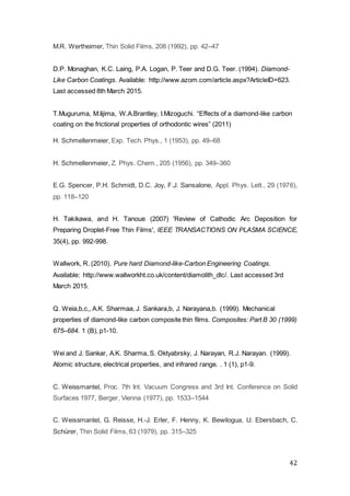42
M.R. Wertheimer, Thin Solid Films, 208 (1992), pp. 42–47
D.P. Monaghan, K.C. Laing, P.A. Logan, P. Teer and D.G. Teer. (1994). Diamond-
Like Carbon Coatings. Available: http://www.azom.com/article.aspx?ArticleID=623.
Last accessed 8th March 2015.
T.Muguruma, M.Iijima, W.A.Brantley, I.Mizoguchi. “Effects of a diamond-like carbon
coating on the frictional properties of orthodontic wires” (2011)
H. Schmellenmeier, Exp. Tech. Phys., 1 (1953), pp. 49–68
H. Schmellenmeier, Z. Phys. Chem., 205 (1956), pp. 349–360
E.G. Spencer, P.H. Schmidt, D.C. Joy, F.J. Sansalone, Appl. Phys. Lett., 29 (1976),
pp. 118–120
H. Takikawa, and H. Tanoue (2007) 'Review of Cathodic Arc Deposition for
Preparing Droplet-Free Thin Films', IEEE TRANSACTIONS ON PLASMA SCIENCE,
35(4), pp. 992-998.
Wallwork, R. (2010). Pure hard Diamond-like-Carbon Engineering Coatings.
Available: http://www.wallworkht.co.uk/content/diamolith_dlc/. Last accessed 3rd
March 2015.
Q. Weia,b,c,, A.K. Sharmaa, J. Sankara,b, J. Narayana,b. (1999). Mechanical
properties of diamond-like carbon composite thin films. Composites: Part B 30 (1999)
675–684. 1 (B), p1-10.
Wei and J. Sankar, A.K. Sharma, S. Oktyabrsky, J. Narayan, R.J. Narayan. (1999).
Atomic structure, electrical properties, and infrared range. . 1 (1), p1-9.
C. Weissmantel, Proc. 7th Int. Vacuum Congress and 3rd Int. Conference on Solid
Surfaces 1977, Berger, Vienna (1977), pp. 1533–1544
C. Weissmantel, G. Reisse, H.-J. Erler, F. Henny, K. Bewilogua, U. Ebersbach, C.
Schürer, Thin Solid Films, 63 (1979), pp. 315–325
 