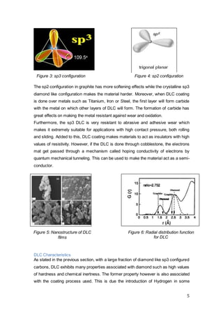 5
The sp2 configuration in graphite has more softening effects while the crystalline sp3
diamond like configuration makes the material harder. Moreover, when DLC coating
is done over metals such as Titanium, Iron or Steel, the first layer will form carbide
with the metal on which other layers of DLC will form. The formation of carbide has
great effects on making the metal resistant against wear and oxidation.
Furthermore, the sp3 DLC is very resistant to abrasive and adhesive wear which
makes it extremely suitable for applications with high contact pressure, both rolling
and sliding. Added to this, DLC coating makes materials to act as insulators with high
values of resistivity. However, if the DLC is done through cobblestone, the electrons
mat get passed through a mechanism called hoping conductivity of electrons by
quantum mechanical tunneling. This can be used to make the material act as a semi-
conductor.
DLC Characteristics
As stated in the previous section, with a large fraction of diamond like sp3 configured
carbons, DLC exhibits many properties associated with diamond such as high values
of hardness and chemical inertness. The former property however is also associated
with the coating process used. This is due the introduction of Hydrogen in some
Figure 3: sp3 configuration Figure 4: sp2 configuration
Figure 5: Nanostructure of DLC
films
Figure 6: Radial distribution function
for DLC
 
