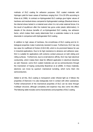 6
methods of DLC coating for adhesion purposes. DLC coated materials with
Hydrogen yield for lower values of hardness ranging from 15 to 20 GPa according to
Weia et al (1999). In contrast un-Hydrogenated DLC coatings give higher values of
hardness and residual stress compared to Hydrogenated coatings (Residual stress is
the internal stress locked in a material even when it is not under external forces. It is
the result of equilibrium after the material has gone under plastic deformation). In
despite of the obvious benefits of un-Hydrogenated DLC coating, low adhesion
factor, which makes them easily delaminate from a substrate makes is its crucial
downside in comparison with Hydrogenated DLC coating.
In addition to high values of hardness, the smoothness of DLC coating and its tri-
biological properties make it extremely resistant to wear. Furthermore, DLC has very
low value for coefficient of friction (0.04-0.08), which is its prominent feature for use
in industrial applications. Due to its high resistance to abrasive and adhesive wear,
DLC is suitable for applications with extreme contact pressure on both sliding and
rolling surfaces. Furthermore, due to small electron affinity, DLC has high electrical
conductivity, which makes them ideal for different application in electrical industries
as well. However, some DLC coated materials can act as semiconductors through
the mechanism of hoping conductivity Boardman et al (2008). In these materials,
electrons can move by quantum mechanical tunneling, which turns them into
semiconductors.
Added to all this, DLC coating is transparent under infrared light as it follows the
properties of Diamond. It is also biologically inert in contact with other substances.
Further enhancement of the mechanical properties of DLC can be done through
multilayer structure, although complexity and expense may also come into effect.
The following table includes some characteristics and properties of DLC coating.
 