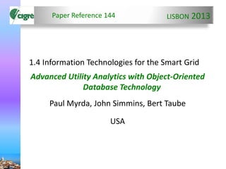 LISBON 2013
1.4 Information Technologies for the Smart Grid
Advanced Utility Analytics with Object-Oriented
Database Technology
Paul Myrda, John Simmins, Bert Taube
USA
Paper Reference 144
 