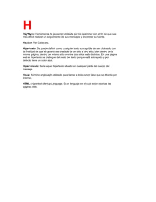 HHayWyre: Herramienta de javascript utilizada por los spammer con el fin de que sea
más difícil realizar un seguimiento de sus mensajes y encontrar su fuente.
Header: Ver Cabecera.
Hipertexto: Se puede definir como cualquier texto susceptible de ser clickeado con
la finalidad de que el usuario sea traslado de un sitio a otro sitio; bien dentro de la
misma página, dentro del mismo sitio o entre dos sitios web distintos. En una página
web el hipertexto se distingue del resto del texto porque está subrayado y por
defecto tiene un color azul.
Hipervínculo: Seria aquel hipertexto situado en cualquier parte del cuerpo del
mensaje.
Hoax: Término anglosajón utilizado para llamar a todo rumor falso que se difunde por
Internet.
HTML: Hypertext Markup Language. Es el lenguaje en el cual están escritas las
páginas web.
 