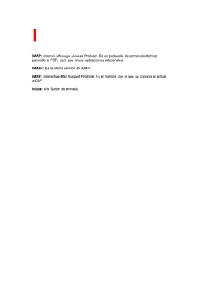 I
IMAP: Internet Message Access Protocol. Es un protocolo de correo electrónico
parecido al POP, pero que ofrece aplicaciones adicionales.
IMAP4: Es la última versión de IMAP.
IMSP: Interactive Mail Support Protocol. Es el nombre con el que se conocía al actual
ACAP.
Inbox: Ver Buzón de entrada.
 