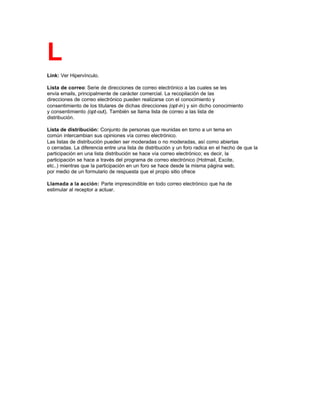 L
Link: Ver Hipervínculo.
Lista de correo: Serie de direcciones de correo electrónico a las cuales se les
envía emails, principalmente de carácter comercial. La recopilación de las
direcciones de correo electrónico pueden realizarse con el conocimiento y
consentimiento de los titulares de dichas direcciones (opt-in) y sin dicho conocimiento
y consentimiento (opt-out). También se llama lista de correo a las lista de
distribución.
Lista de distribución: Conjunto de personas que reunidas en torno a un tema en
común intercambian sus opiniones vía correo electrónico.
Las listas de distribución pueden ser moderadas o no moderadas, así como abiertas
o cerradas. La diferencia entre una lista de distribución y un foro radica en el hecho de que la
participación en una lista distribución se hace vía correo electrónico; es decir, la
participación se hace a través del programa de correo electrónico (Hotmail, Excite,
etc..) mientras que la participación en un foro se hace desde la misma página web,
por medio de un formulario de respuesta que el propio sitio ofrece
Llamada a la acción: Parte imprescindible en todo correo electrónico que ha de
estimular al receptor a actuar.
 