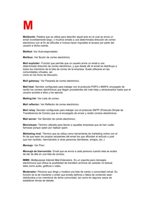 M
Mailbomb: Palabra que se utiliza para describir aquel acto en el cual se envía un
email increíblemente largo, o muchos emails a una determinada dirección de correo
electrónico con el fin de dificultar e incluso hacer imposible el acceso por parte del
usuario a dicha cuenta.
Mailbot: Ver Auto-respondedor
Mailbox: Ver Buzón de correo electrónico.
Mail exploder: Función que permite que un usuario envíe un email a una
determinada dirección de correo electrónico, y que desde allí el email se distribuya a
todos los miembros de la lista de correo de la empresa. Suele utilizarse en las
comunidades virtuales, así
como en los foros de discusión.
Mail gateway: Ver Pasarela de correo electrónico.
Mail host: Servidor configurado para trabajar con el protocolo POP3 o IMAP4; encargado de
recibir los correos electrónicos que llegan procedentes del mail relay y almacenarlos hasta que el
usuario acceda a ellos y los ejecuta.
Mailing list: Ver Lista de correo.
Mail reflector: Ver Reflector de correo electrónico.
Mail relay: Servidor configurado para trabajar con el protocolo SMTP (Protocolo Simple de
Transferencia de Correo) que es el encargado de enviar y recibir correos electrónicos.
Mail server: Ver Servidor de correo electrónico.
Mainsleaze: Término utilizado para llamar a aquellas empresas que se han vuelto
famosas porque optan por realizar spam.
Márketing viral: Término que se utiliza como herramienta de márketing online con el
fin de que sean los propios recipientes del email los que difundan el artículo o post
que han recibido, reenviándolo a otras personas (familiares, amigos, etc..)
Mensaje: Ver Post.
Mensaje de bienvenida: Email que se envía a cada persona cuando ésta se acaba
de dar de alta en una lista de correos.
MIME: Multipurpose Internet Mail Extensions. Es un soporte para mensajes
electrónicos que ofrece la posibilidad de transferir archivos de carácter no textual,
tales como audio, gráficos o video.
Moderador: Persona que dirige y modera una lista de correo o comunidad virtual. Su
función es la de mantener y evitar que emails dañinos o faltos de contenido sean
distribuidos a los miembros de dicha comunidad, así como en algunos casos de
establecer temas de debate.
 