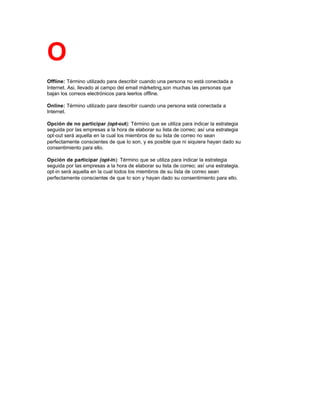 O
Offline: Término utilizado para describir cuando una persona no está conectada a
Internet. Asi, llevado al campo del email márketing,son muchas las personas que
bajan los correos electrónicos para leerlos offline.
Online: Término utilizado para describir cuando una persona está conectada a
Internet.
Opción de no participar (opt-out): Término que se utiliza para indicar la estrategia
seguida por las empresas a la hora de elaborar su lista de correo; así una estrategia
opt-out será aquella en la cual los miembros de su lista de correo no sean
perfectamente conscientes de que lo son, y es posible que ni siquiera hayan dado su
consentimiento para ello.
Opción de participar (opt-in): Término que se utiliza para indicar la estrategia
seguida por las empresas a la hora de elaborar su lista de correo; así una estrategia.
opt-in será aquella en la cual todos los miembros de su lista de correo sean
perfectamente conscientes de que lo son y hayan dado su consentimiento para ello.
 